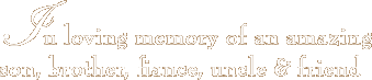 In loving memory of an amazing son, brother, fiance, uncle and friend.